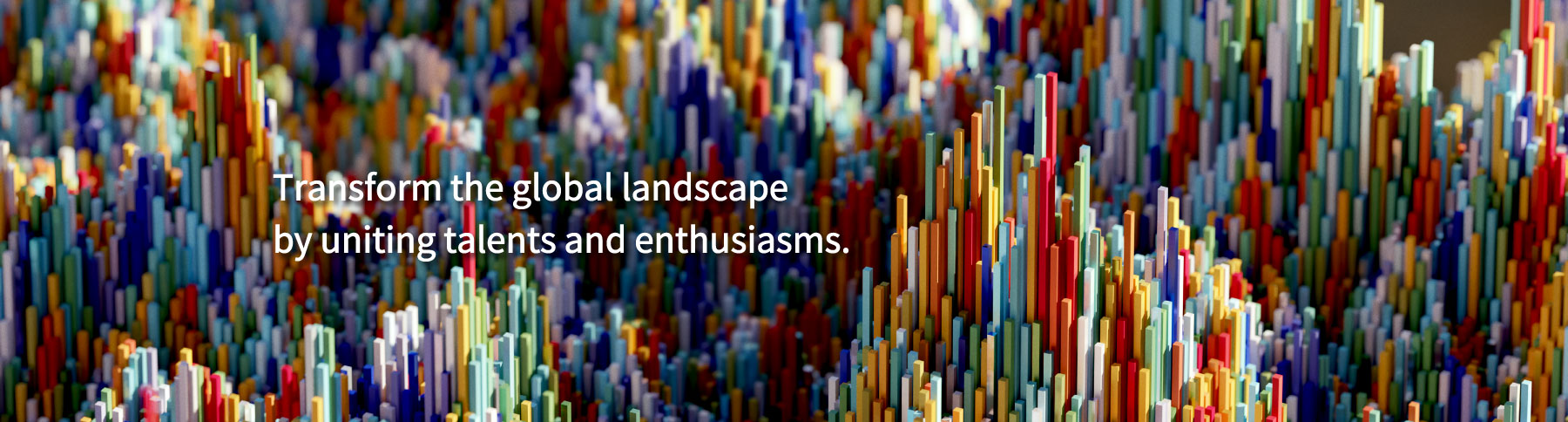 Transform the global landscape by uniting talents and enthusiasms.